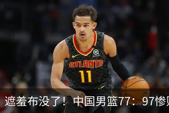 遮羞布没了！中国男篮77：97惨败日本二队，一味单打一点配合都没有